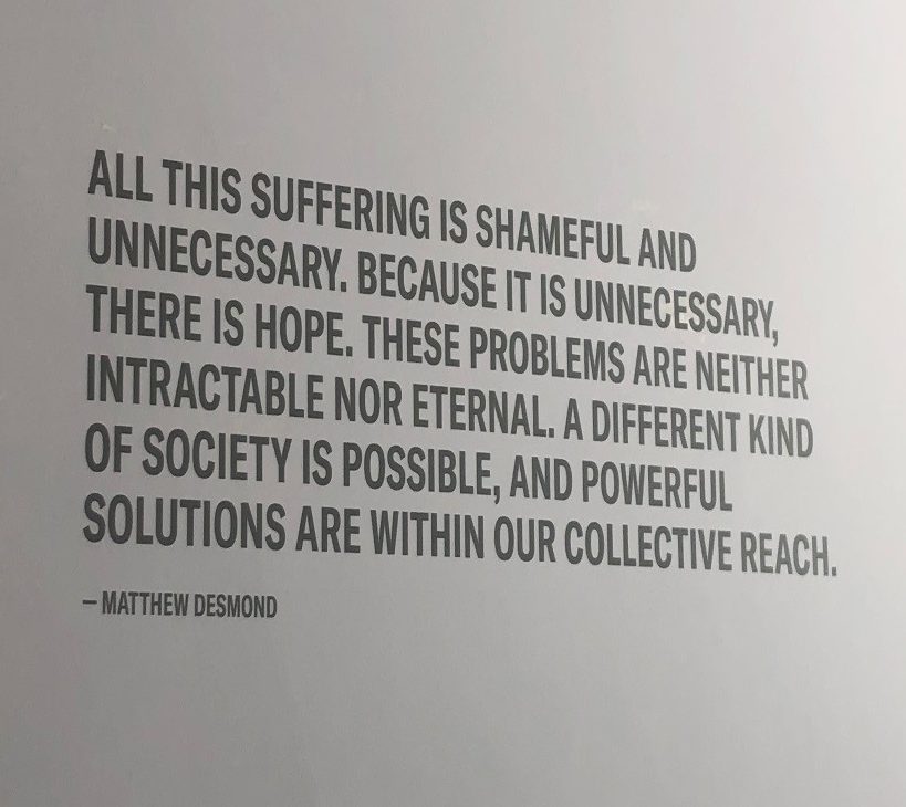 "All this suffering is shameful and unnecessary, because it is unnecessary, there is hope. These problems are neither intractable nor eternal. A different kind of society is possible, and powerful solutions are within our collective reach." -Matthew Desmond