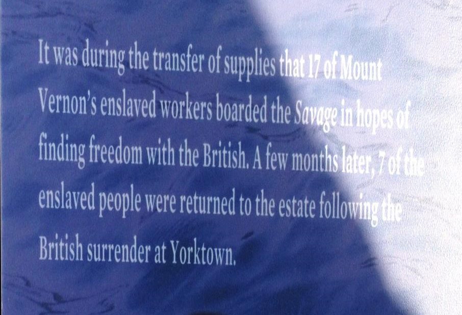 A sign that reads "It was during the transfer of supplies that 17 of Mount Vernons enslaved workers boarded the Savage in hopes of finding freedom with the British. A few months later, 7 of the enslaved people were returned to the estate follwoing the British surrender at Yorktown.